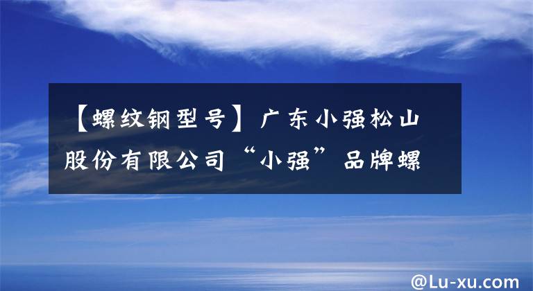 【螺纹钢型号】广东小强松山股份有限公司“小强”品牌螺丝强同意增加HRB400E等级的公告。
