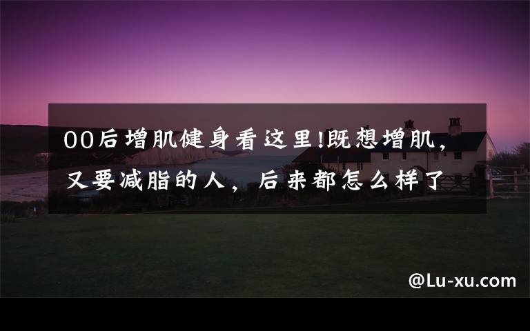 00后增肌健身看这里!既想增肌，又要减脂的人，后来都怎么样了？