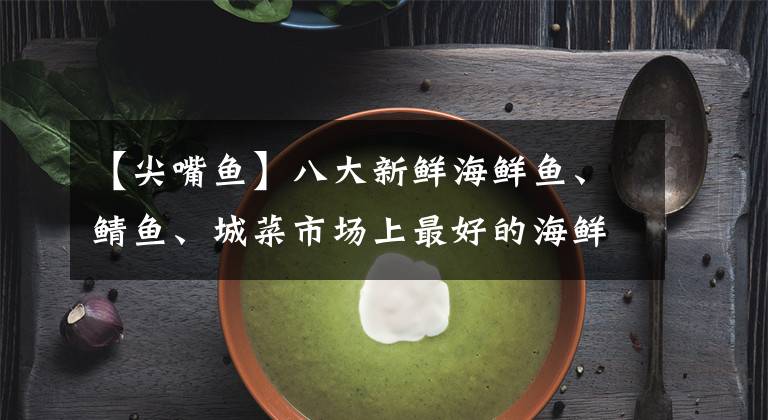 【尖嘴鱼】八大新鲜海鲜鱼、鲭鱼、城菜市场上最好的海鲜尖嘴鱼成了稀奇的海鲜。
