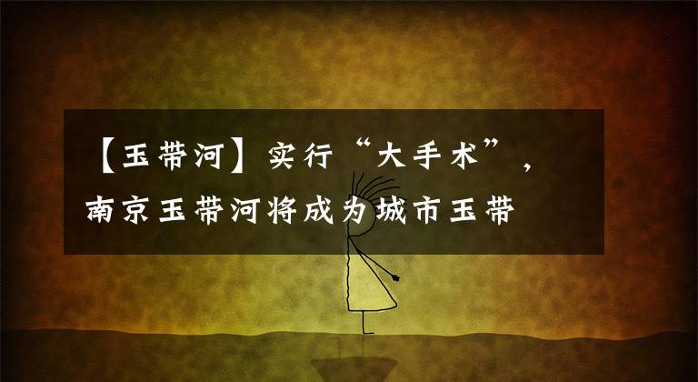 【玉带河】实行“大手术”,南京玉带河将成为城市玉带