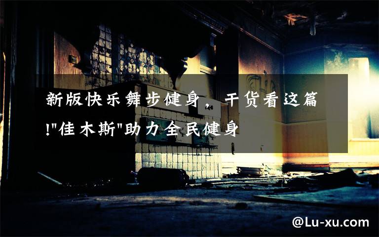 新版快乐舞步健身,干货看这篇!"佳木斯"助力全民健身 "快乐舞步"走起来