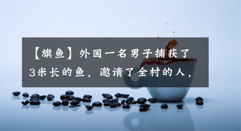 【旗鱼】外国一名男子捕获了3米长的鱼,邀请了全村的人,吃了以后才知道值几百万美元。