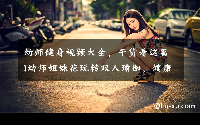 幼师健身视频大全,干货看这篇!幼师姐妹花玩转双人瑜伽,健康匀称的身材,演绎出别样的性感!