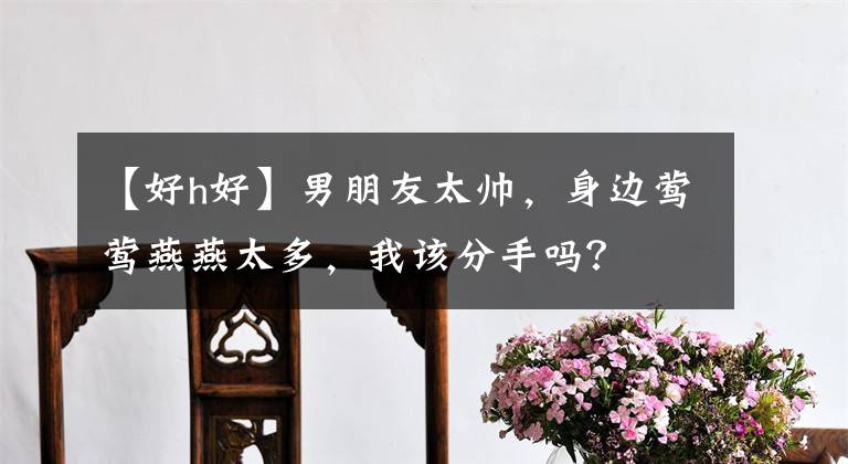 【好h好】男朋友太帅,身边莺莺燕燕太多,我该分手吗?