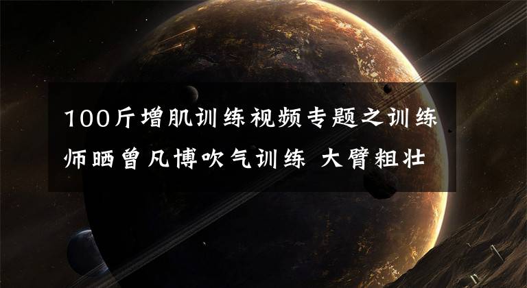 100斤增肌训练视频专题之训练师晒曾凡博吹气训练 大臂粗壮&增肌明显