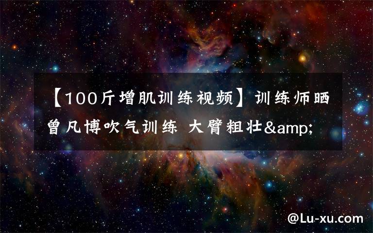 【100斤增肌训练视频】训练师晒曾凡博吹气训练 大臂粗壮&增肌明显