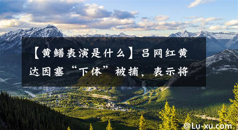 【黄鳝表演是什么】吕网红黄达因塞“下体”被捕，表示将在狱中只为土豪赔偿9万韩元。