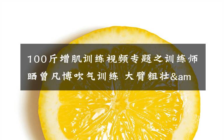 100斤增肌训练视频专题之训练师晒曾凡博吹气训练 大臂粗壮&增肌明显