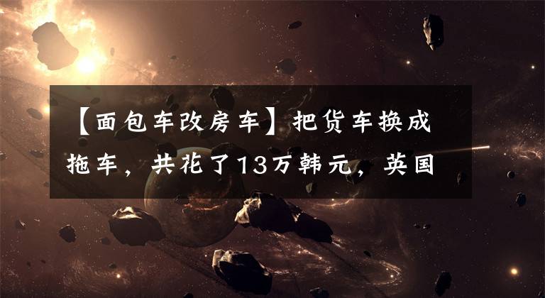 【面包车改房车】把货车换成拖车,共花了13万韩元,英国夫妇计划环游世界