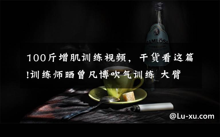 100斤增肌训练视频,干货看这篇!训练师晒曾凡博吹气训练 大臂粗壮&增肌明显