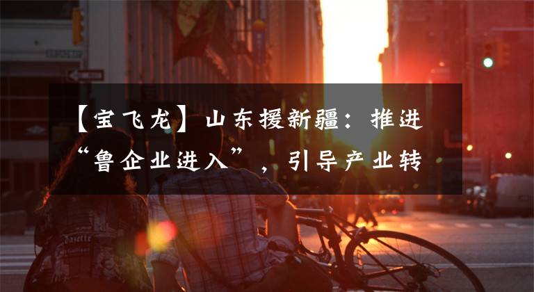 【宝飞龙】山东援新疆:推进“鲁企业进入”,引导产业转移