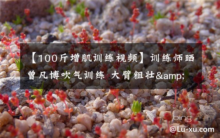 【100斤增肌训练视频】训练师晒曾凡博吹气训练 大臂粗壮&增肌明显
