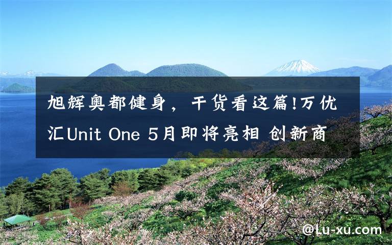 旭辉奥都健身,干货看这篇!万优汇Unit One 5月即将亮相 创新商业缔造新璀耀