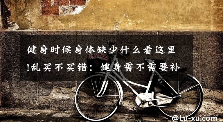 健身时候身体缺少什么看这里!乱买不买错:健身需不需要补剂?|我来教你怎么买补剂