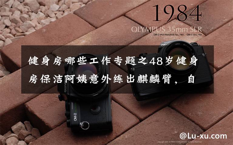 健身房哪些工作专题之48岁健身房保洁阿姨意外练出麒麟臂,自称从未刻意训练,主要是工作之余帮忙收拾哑铃