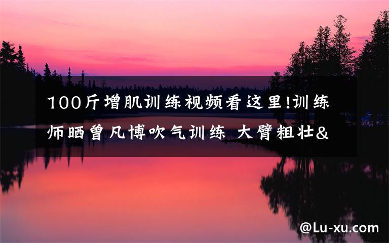 100斤增肌训练视频看这里!训练师晒曾凡博吹气训练 大臂粗壮&增肌明显