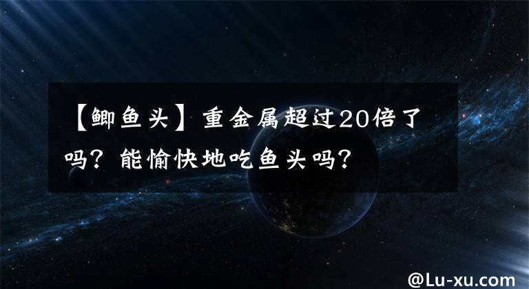 【鲫鱼头】重金属超过20倍了吗？能愉快地吃鱼头吗？