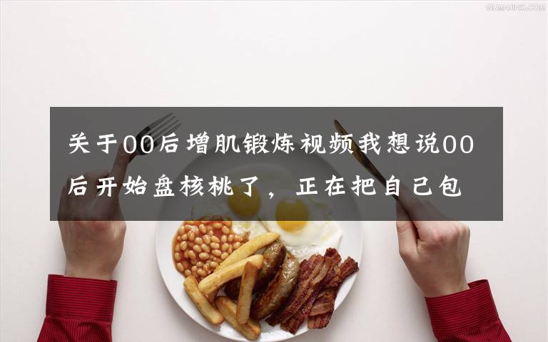 关于00后增肌锻炼视频我想说00后开始盘核桃了,正在把自己包浆