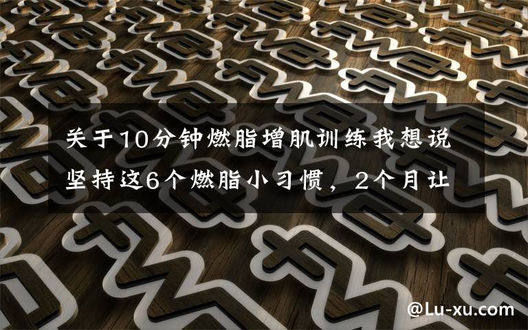 关于10分钟燃脂增肌训练我想说坚持这6个燃脂小习惯,2个月让你瘦下来10斤