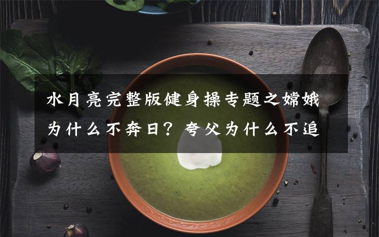 水月亮完整版健身操专题之嫦娥为什么不奔日?夸父为什么不追月?三个分析带你深度过中秋