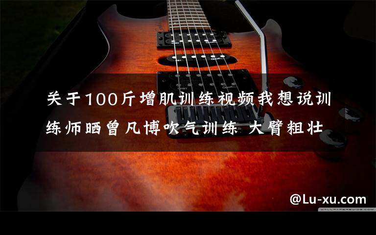 关于100斤增肌训练视频我想说训练师晒曾凡博吹气训练 大臂粗壮&增肌明显