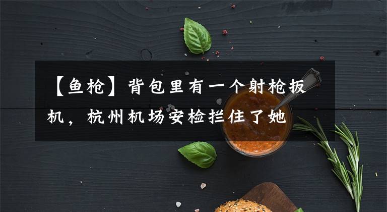 【鱼枪】背包里有一个射枪扳机,杭州机场安检拦住了她