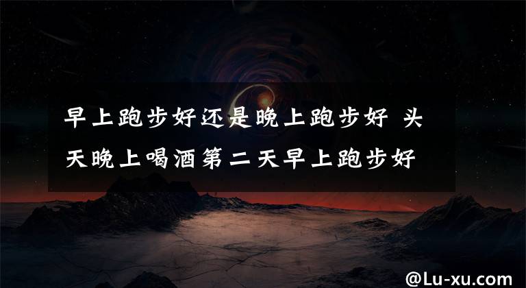 早上跑步好还是晚上跑步好 头天晚上喝酒第二天早上跑步好吗