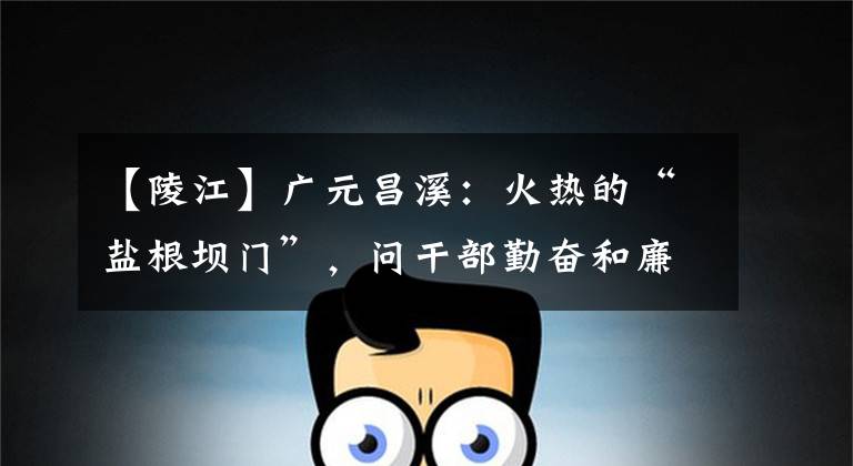 【陵江】广元昌溪:火热的“盐根坝门”,问干部勤奋和廉洁要改变大众的满意。