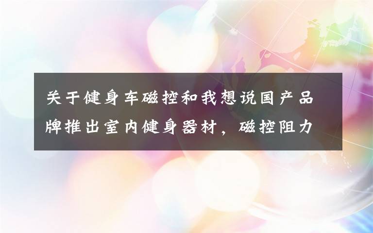 关于健身车磁控和我想说国产品牌推出室内健身器材,磁控阻力实景骑行,占地0.5平方米