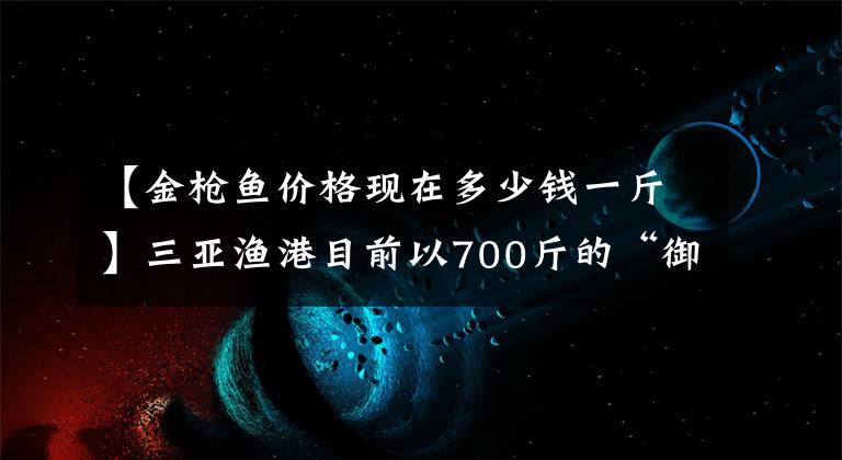 【金枪鱼价格现在多少钱一斤】三亚渔港目前以700斤的“御王”身份以10万韩元成交