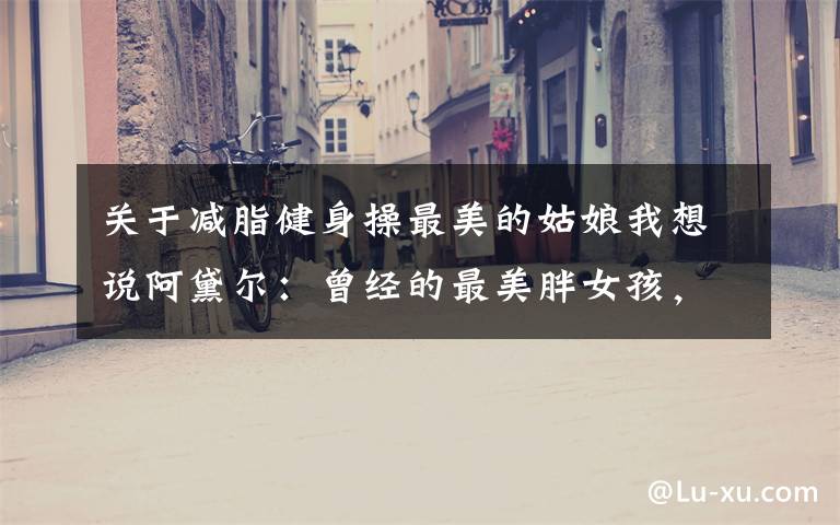 关于减脂健身操最美的姑娘我想说阿黛尔:曾经的最美胖女孩,如今减重90斤