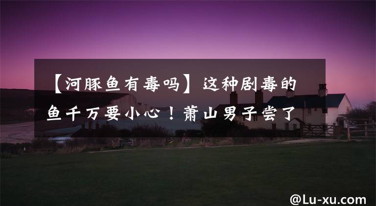 【河豚鱼有毒吗】这种剧毒的鱼千万要小心！萧山男子尝了瘾，进了医院……。