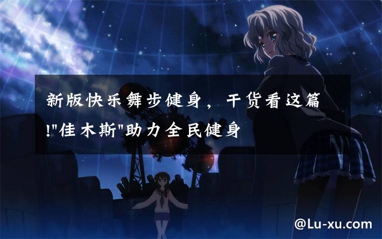 新版快乐舞步健身,干货看这篇!"佳木斯"助力全民健身 "快乐舞步"走起来