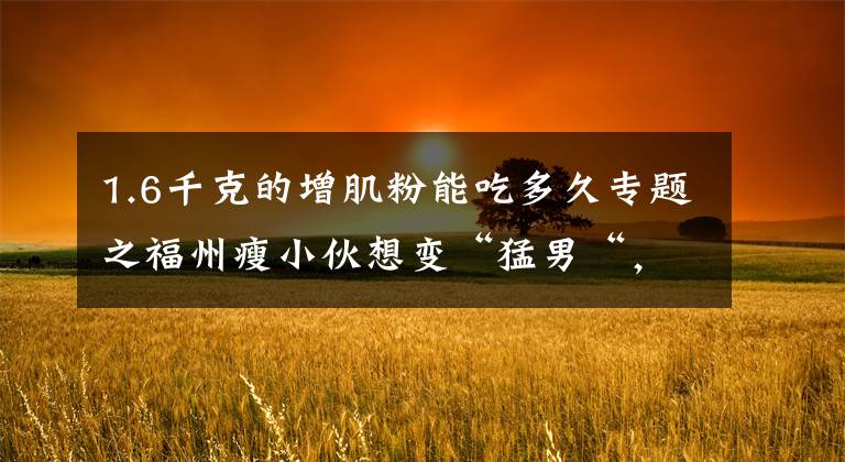 1.6千克的增肌粉能吃多久专题之福州瘦小伙想变“猛男“,吃了网红保健品,差点没命,花了200万