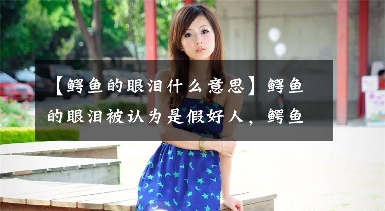 【鳄鱼的眼泪什么意思】鳄鱼的眼泪被认为是假好人,鳄鱼的眼泪是怎么回事?