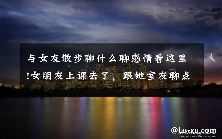 与女友散步聊什么聊感情看这里!女朋友上课去了,跟她室友聊点什么化解尴尬,给她介绍个男朋友?