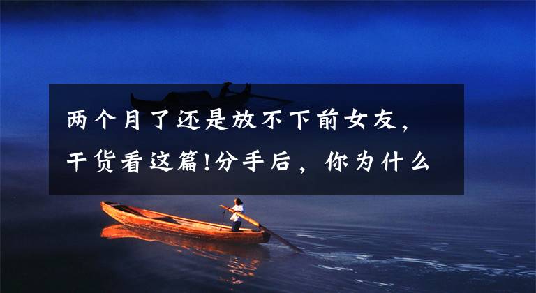 两个月了还是放不下前女友,干货看这篇!分手后,你为什么很难忘记前任?心理学家告诉你答案