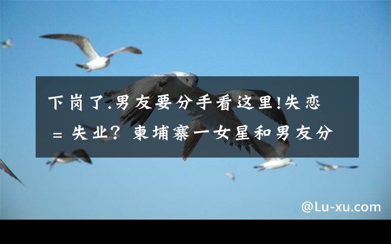 下岗了.男友要分手看这里!失恋 = 失业?柬埔寨一女星和男友分手后便不露面了