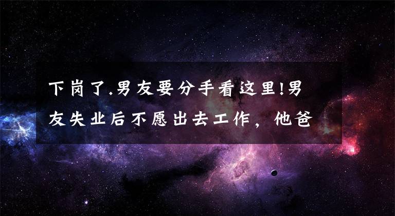 下岗了.男友要分手看这里!男友失业后不愿出去工作,他爸妈断掉了生活费,想让我帮他还车贷