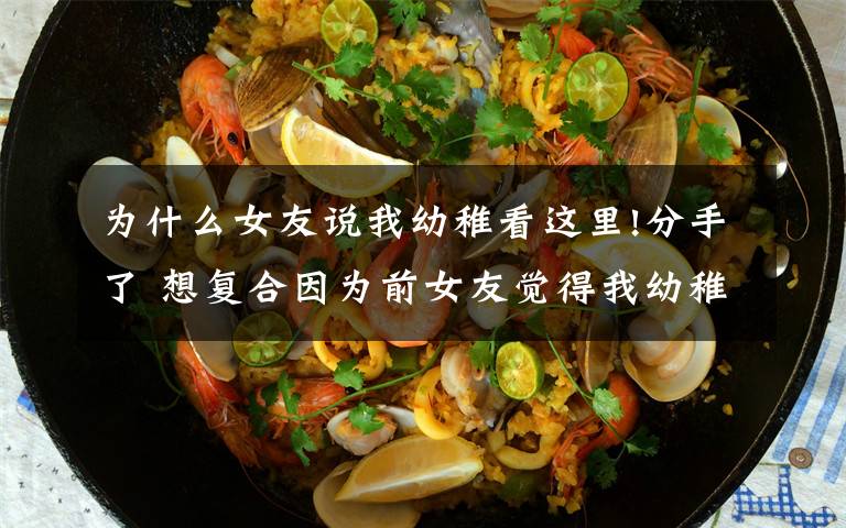 为什么女友说我幼稚看这里!分手了 想复合因为前女友觉得我幼稚不成熟,受够我了该怎么办?