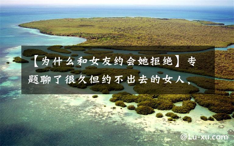 【为什么和女友约会她拒绝】专题聊了很久但约不出去的女人，多半是这三个原因