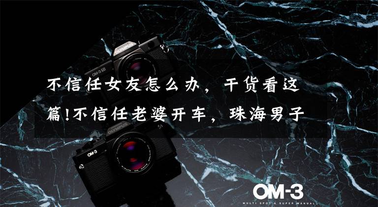 不信任女友怎么办，干货看这篇!不信任老婆开车，珠海男子酒驾被查：这辈子最后悔不听老婆的话