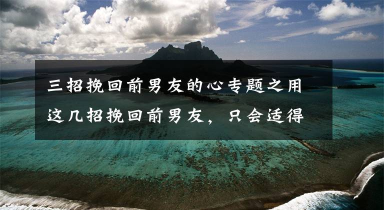 三招挽回前男友的心专题之用这几招挽回前男友,只会适得其反