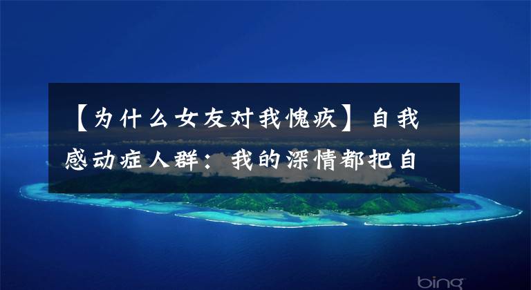 【为什么女友对我愧疚】自我感动症人群：我的深情都把自己感动了，你凭什么和我分手？