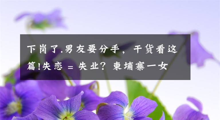 下岗了.男友要分手,干货看这篇!失恋 = 失业?柬埔寨一女星和男友分手后便不露面了