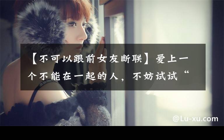 【不可以跟前女友断联】爱上一个不能在一起的人,不妨试试“断联”