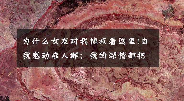 为什么女友对我愧疚看这里!自我感动症人群:我的深情都把自己感动了,你凭什么和我分手?