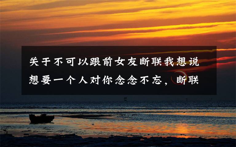 关于不可以跟前女友断联我想说想要一个人对你念念不忘，断联是上策