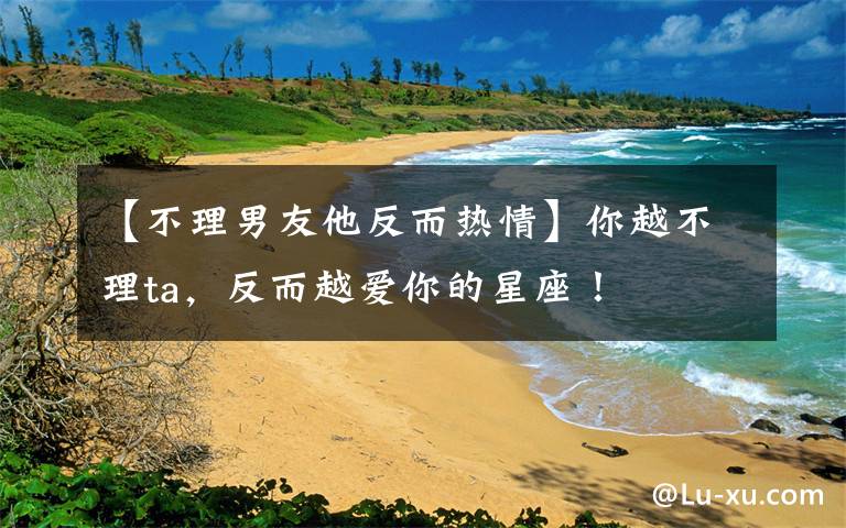 【不理男友他反而热情】你越不理ta，反而越爱你的星座！