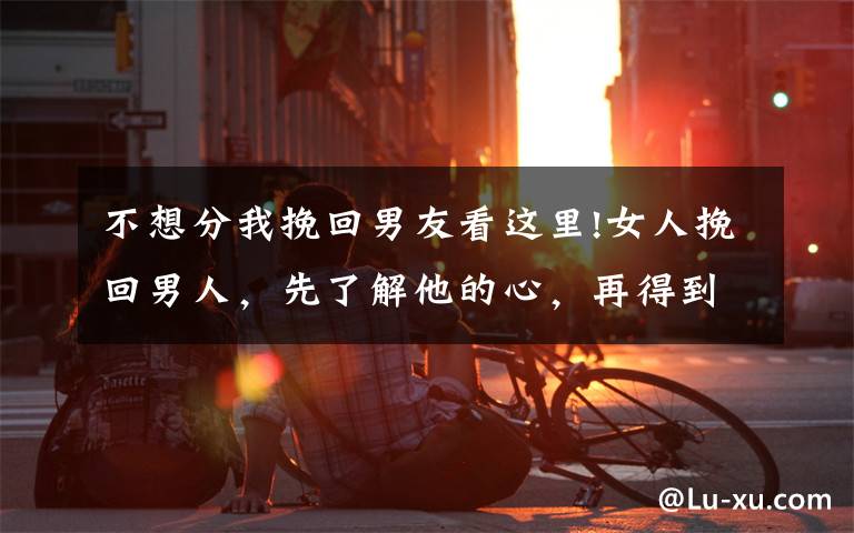 不想分我挽回男友看这里!女人挽回男人,先了解他的心,再得到他的爱